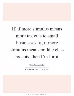 If, if more stimulus means more tax cuts to small businesses, if, if more stimulus means middle class tax cuts, then I’m for it Picture Quote #1
