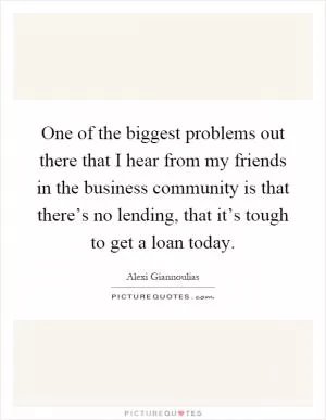 One of the biggest problems out there that I hear from my friends in the business community is that there’s no lending, that it’s tough to get a loan today Picture Quote #1