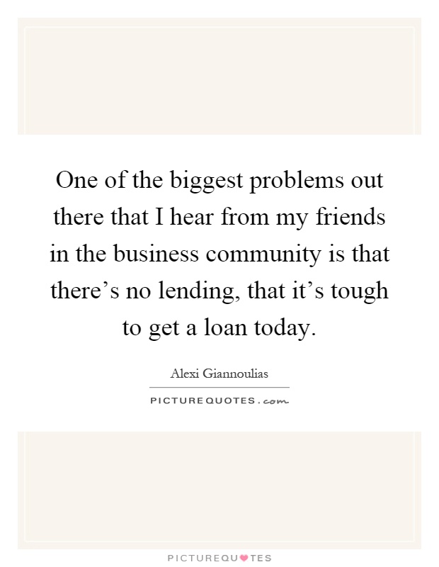 One of the biggest problems out there that I hear from my friends in the business community is that there's no lending, that it's tough to get a loan today Picture Quote #1