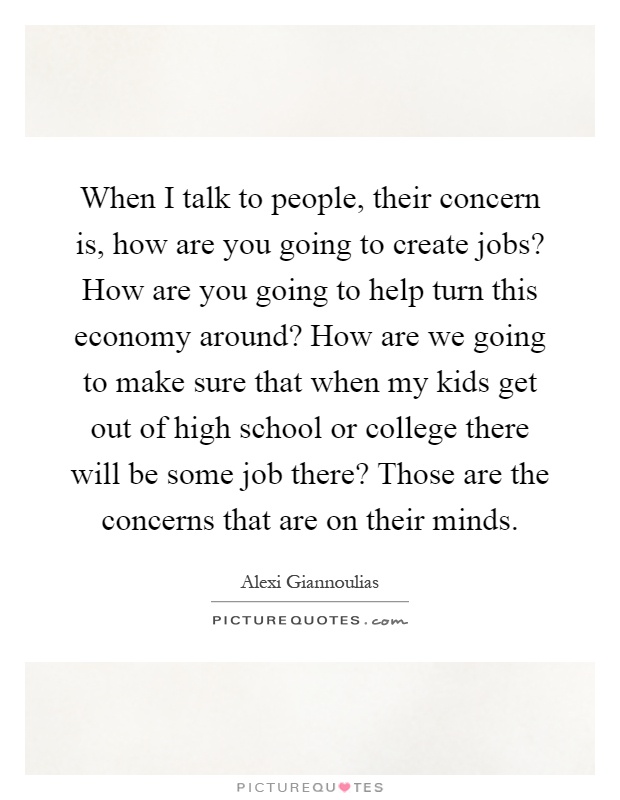 When I talk to people, their concern is, how are you going to create jobs? How are you going to help turn this economy around? How are we going to make sure that when my kids get out of high school or college there will be some job there? Those are the concerns that are on their minds Picture Quote #1