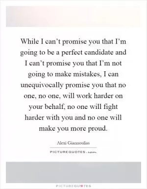 While I can’t promise you that I’m going to be a perfect candidate and I can’t promise you that I’m not going to make mistakes, I can unequivocally promise you that no one, no one, will work harder on your behalf, no one will fight harder with you and no one will make you more proud Picture Quote #1