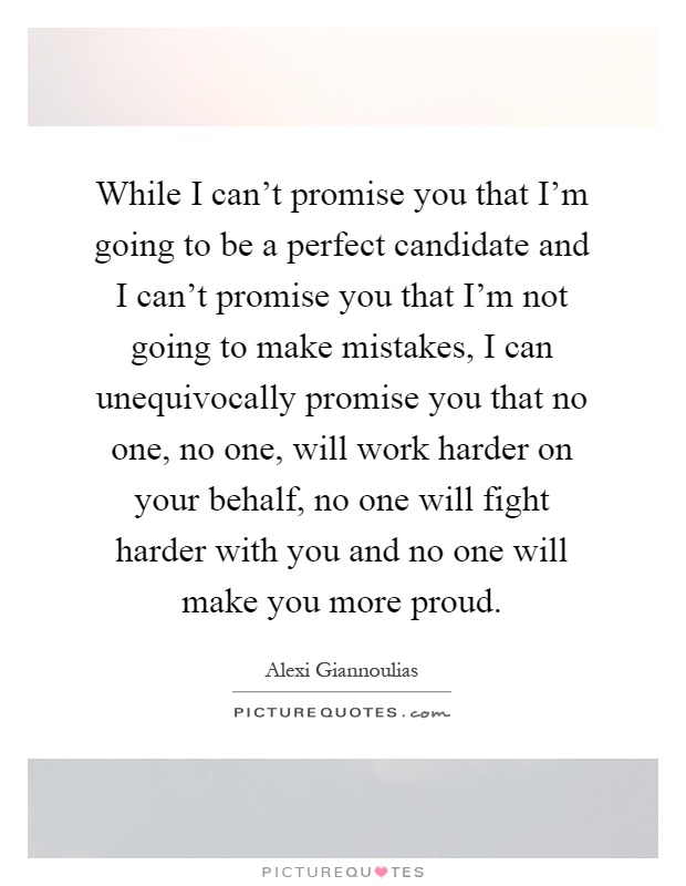 While I can't promise you that I'm going to be a perfect candidate and I can't promise you that I'm not going to make mistakes, I can unequivocally promise you that no one, no one, will work harder on your behalf, no one will fight harder with you and no one will make you more proud Picture Quote #1