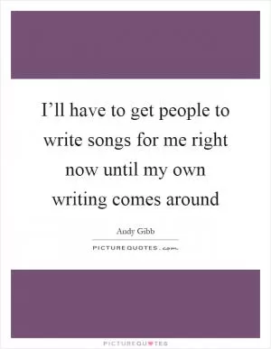 I’ll have to get people to write songs for me right now until my own writing comes around Picture Quote #1
