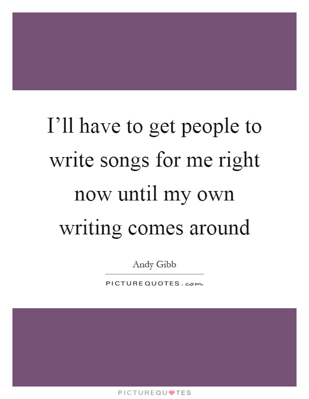 I'll have to get people to write songs for me right now until my own writing comes around Picture Quote #1