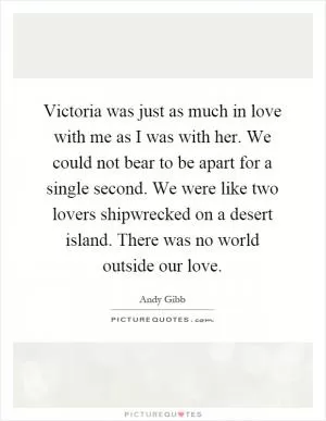 Victoria was just as much in love with me as I was with her. We could not bear to be apart for a single second. We were like two lovers shipwrecked on a desert island. There was no world outside our love Picture Quote #1