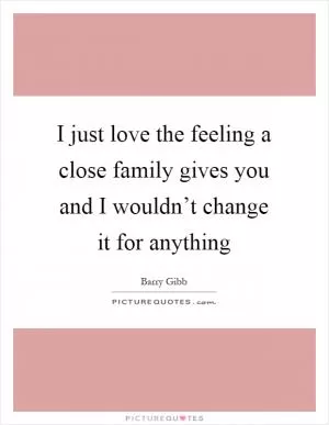 I just love the feeling a close family gives you and I wouldn’t change it for anything Picture Quote #1