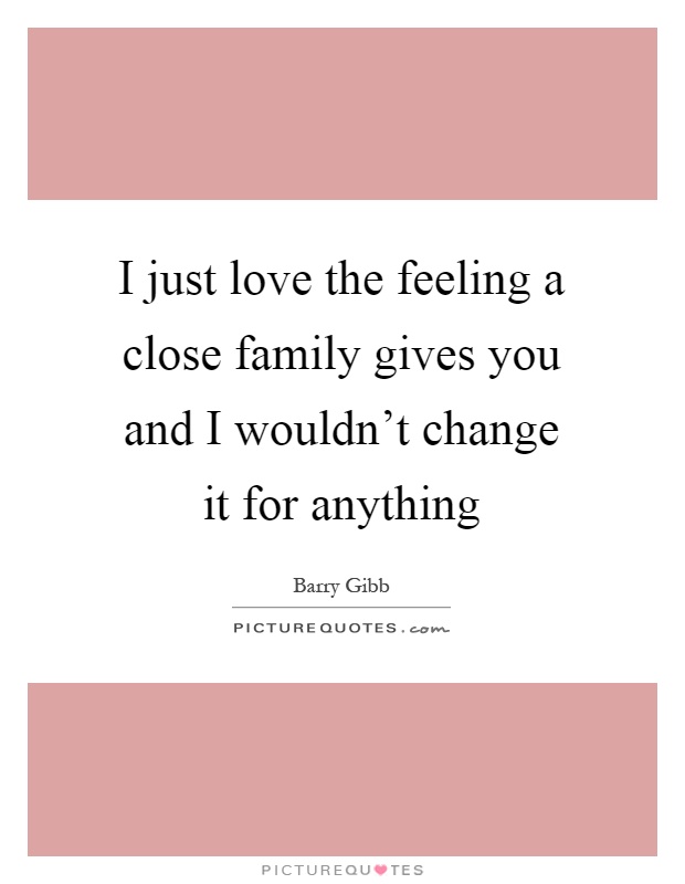 I just love the feeling a close family gives you and I wouldn't change it for anything Picture Quote #1