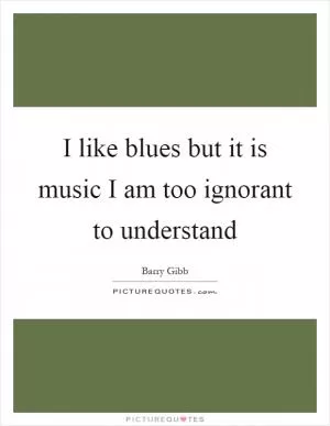 I like blues but it is music I am too ignorant to understand Picture Quote #1
