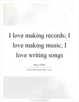 I love making records; I love making music; I love writing songs Picture Quote #1