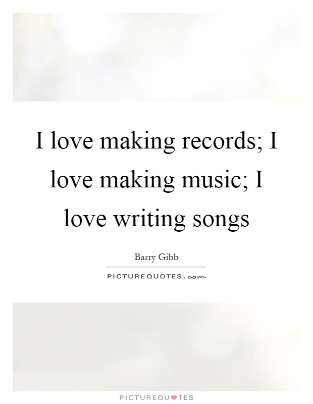 I love making records; I love making music; I love writing songs Picture Quote #1