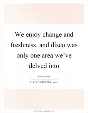 We enjoy change and freshness, and disco was only one area we’ve delved into Picture Quote #1