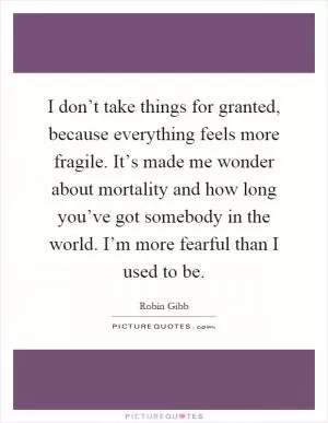 I don’t take things for granted, because everything feels more fragile. It’s made me wonder about mortality and how long you’ve got somebody in the world. I’m more fearful than I used to be Picture Quote #1