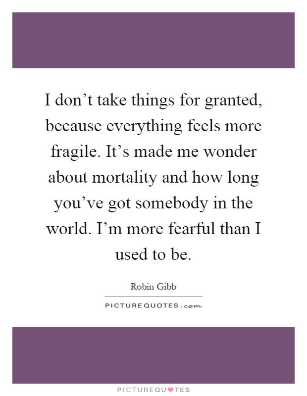 I don't take things for granted, because everything feels more fragile. It's made me wonder about mortality and how long you've got somebody in the world. I'm more fearful than I used to be Picture Quote #1