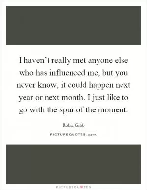 I haven’t really met anyone else who has influenced me, but you never know, it could happen next year or next month. I just like to go with the spur of the moment Picture Quote #1