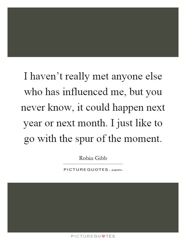 I haven't really met anyone else who has influenced me, but you never know, it could happen next year or next month. I just like to go with the spur of the moment Picture Quote #1