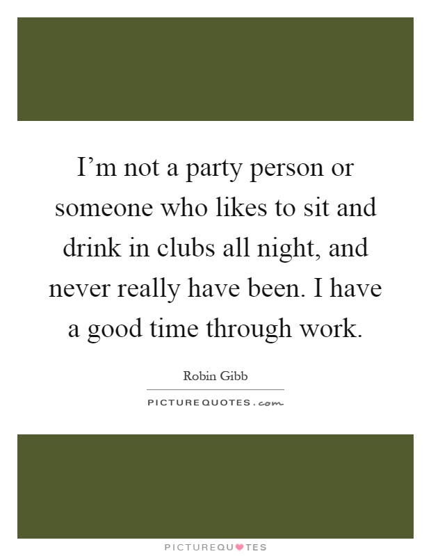 I'm not a party person or someone who likes to sit and drink in clubs all night, and never really have been. I have a good time through work Picture Quote #1