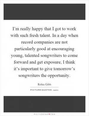I’m really happy that I got to work with such fresh talent. In a day when record companies are not particularly good at encouraging young, talented songwriters to come forward and get exposure, I think it’s important to give tomorrow’s songwriters the opportunity Picture Quote #1