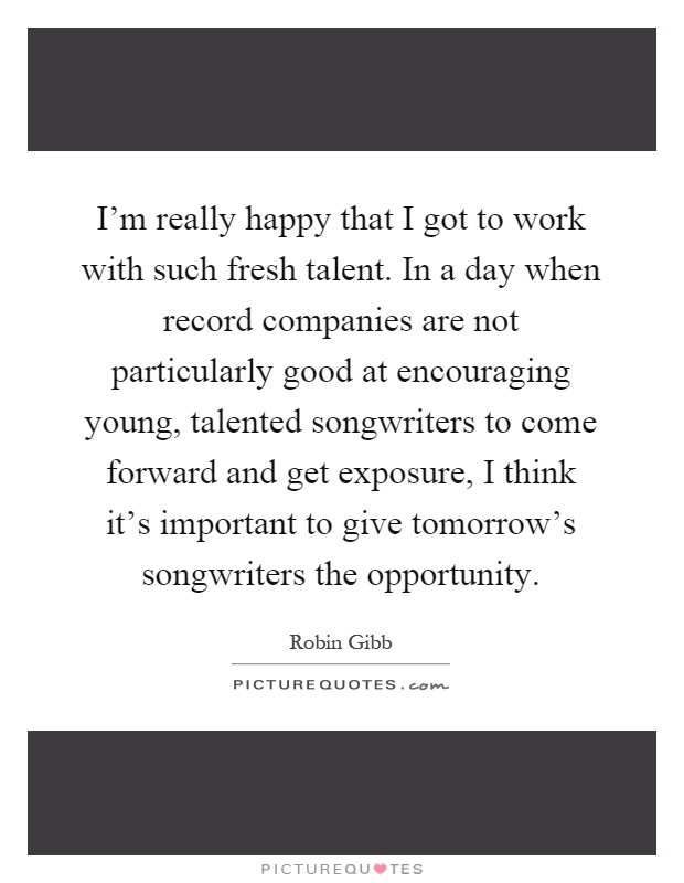 I'm really happy that I got to work with such fresh talent. In a day when record companies are not particularly good at encouraging young, talented songwriters to come forward and get exposure, I think it's important to give tomorrow's songwriters the opportunity Picture Quote #1