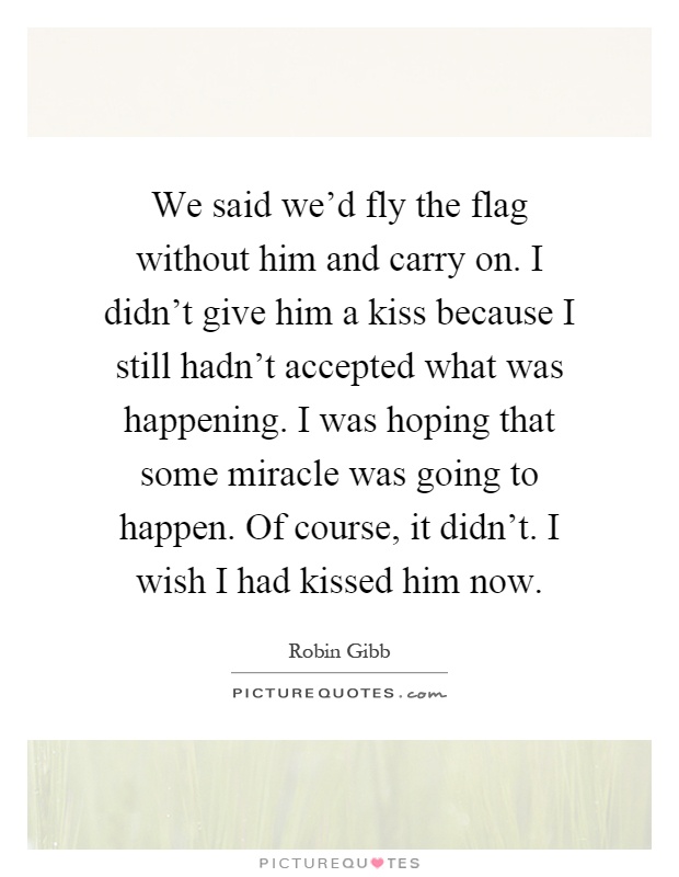 We said we'd fly the flag without him and carry on. I didn't give him a kiss because I still hadn't accepted what was happening. I was hoping that some miracle was going to happen. Of course, it didn't. I wish I had kissed him now Picture Quote #1