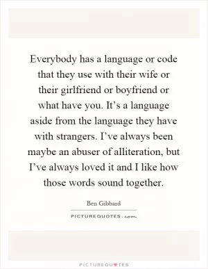 Everybody has a language or code that they use with their wife or their girlfriend or boyfriend or what have you. It’s a language aside from the language they have with strangers. I’ve always been maybe an abuser of alliteration, but I’ve always loved it and I like how those words sound together Picture Quote #1