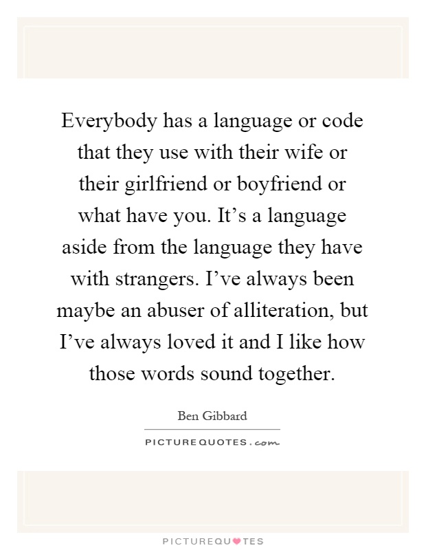 Everybody has a language or code that they use with their wife or their girlfriend or boyfriend or what have you. It's a language aside from the language they have with strangers. I've always been maybe an abuser of alliteration, but I've always loved it and I like how those words sound together Picture Quote #1