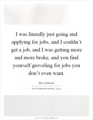 I was literally just going and applying for jobs, and I couldn’t get a job, and I was getting more and more broke, and you find yourself groveling for jobs you don’t even want Picture Quote #1