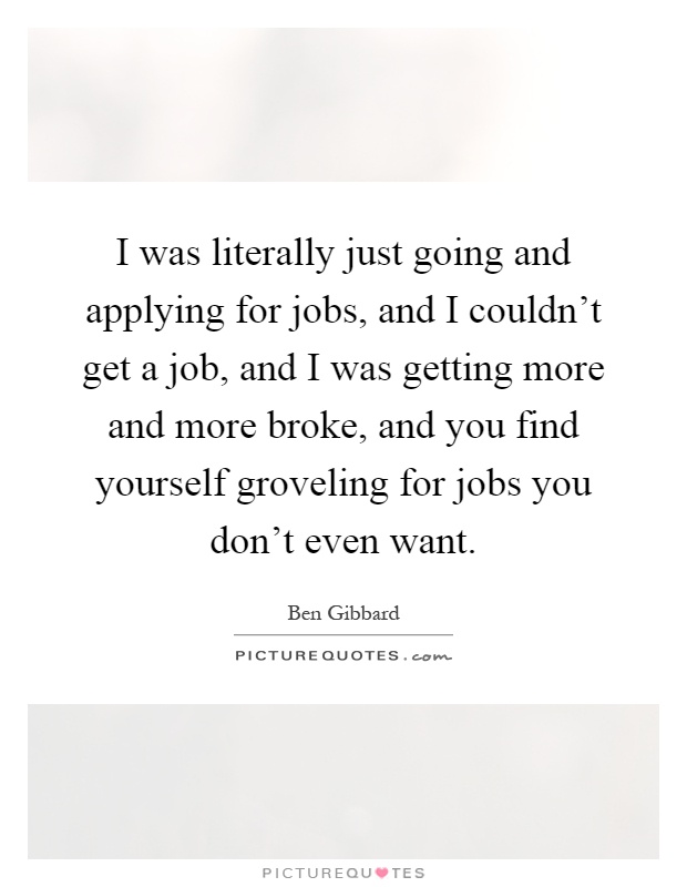 I was literally just going and applying for jobs, and I couldn't get a job, and I was getting more and more broke, and you find yourself groveling for jobs you don't even want Picture Quote #1