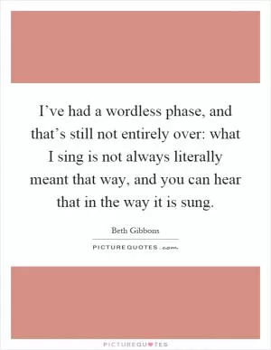 I’ve had a wordless phase, and that’s still not entirely over: what I sing is not always literally meant that way, and you can hear that in the way it is sung Picture Quote #1