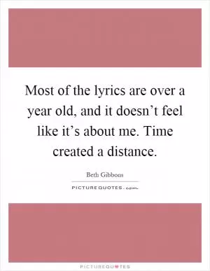 Most of the lyrics are over a year old, and it doesn’t feel like it’s about me. Time created a distance Picture Quote #1
