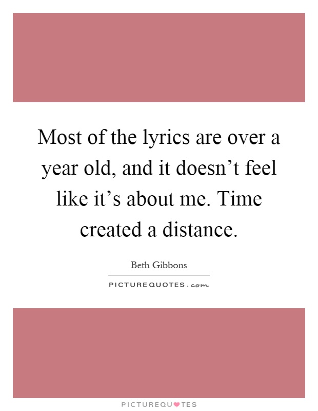 Most of the lyrics are over a year old, and it doesn't feel like it's about me. Time created a distance Picture Quote #1