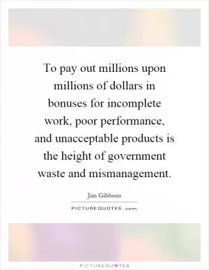 To pay out millions upon millions of dollars in bonuses for incomplete work, poor performance, and unacceptable products is the height of government waste and mismanagement Picture Quote #1
