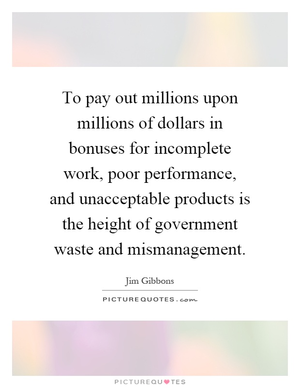 To pay out millions upon millions of dollars in bonuses for incomplete work, poor performance, and unacceptable products is the height of government waste and mismanagement Picture Quote #1
