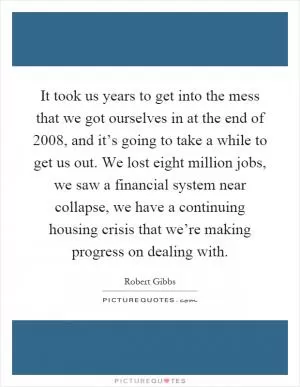 It took us years to get into the mess that we got ourselves in at the end of 2008, and it’s going to take a while to get us out. We lost eight million jobs, we saw a financial system near collapse, we have a continuing housing crisis that we’re making progress on dealing with Picture Quote #1