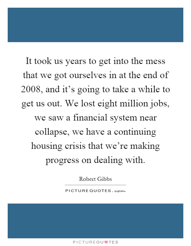 It took us years to get into the mess that we got ourselves in at the end of 2008, and it's going to take a while to get us out. We lost eight million jobs, we saw a financial system near collapse, we have a continuing housing crisis that we're making progress on dealing with Picture Quote #1
