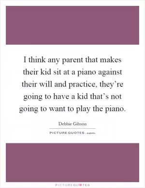 I think any parent that makes their kid sit at a piano against their will and practice, they’re going to have a kid that’s not going to want to play the piano Picture Quote #1
