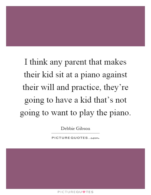 I think any parent that makes their kid sit at a piano against their will and practice, they're going to have a kid that's not going to want to play the piano Picture Quote #1