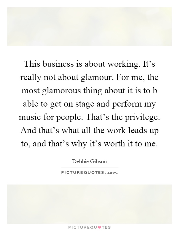 This business is about working. It's really not about glamour. For me, the most glamorous thing about it is to b able to get on stage and perform my music for people. That's the privilege. And that's what all the work leads up to, and that's why it's worth it to me Picture Quote #1