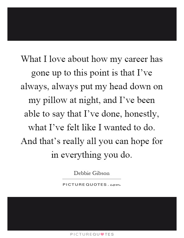 What I love about how my career has gone up to this point is that I've always, always put my head down on my pillow at night, and I've been able to say that I've done, honestly, what I've felt like I wanted to do. And that's really all you can hope for in everything you do Picture Quote #1