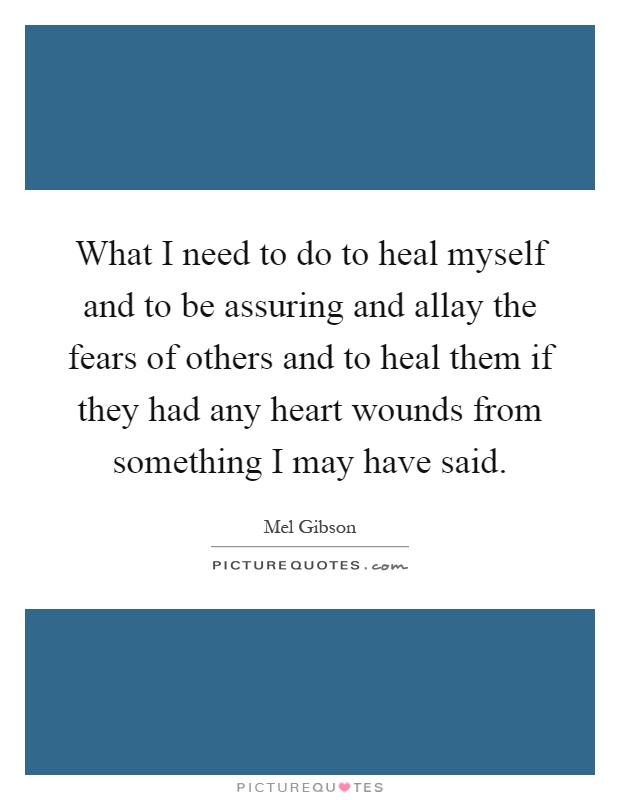 What I need to do to heal myself and to be assuring and allay the fears of others and to heal them if they had any heart wounds from something I may have said Picture Quote #1