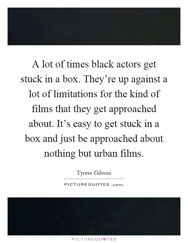 A lot of times black actors get stuck in a box. They're up against a lot of limitations for the kind of films that they get approached about. It's easy to get stuck in a box and just be approached about nothing but urban films Picture Quote #1