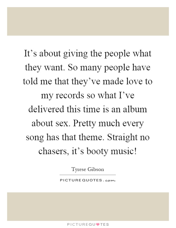It's about giving the people what they want. So many people have told me that they've made love to my records so what I've delivered this time is an album about sex. Pretty much every song has that theme. Straight no chasers, it's booty music! Picture Quote #1