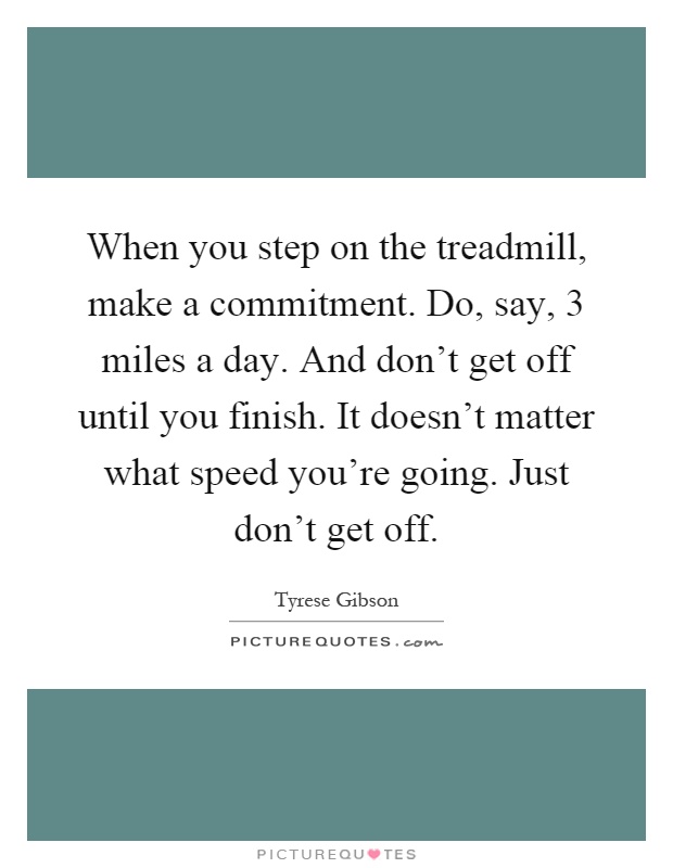 When you step on the treadmill, make a commitment. Do, say, 3 miles a day. And don't get off until you finish. It doesn't matter what speed you're going. Just don't get off Picture Quote #1
