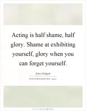 Acting is half shame, half glory. Shame at exhibiting yourself, glory when you can forget yourself Picture Quote #1