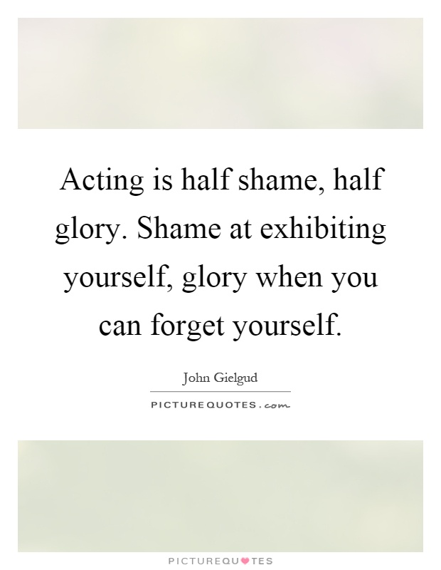 Acting is half shame, half glory. Shame at exhibiting yourself, glory when you can forget yourself Picture Quote #1