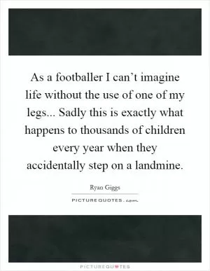 As a footballer I can’t imagine life without the use of one of my legs... Sadly this is exactly what happens to thousands of children every year when they accidentally step on a landmine Picture Quote #1