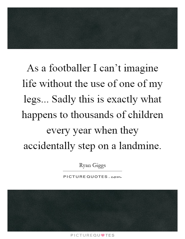 As a footballer I can't imagine life without the use of one of my legs... Sadly this is exactly what happens to thousands of children every year when they accidentally step on a landmine Picture Quote #1