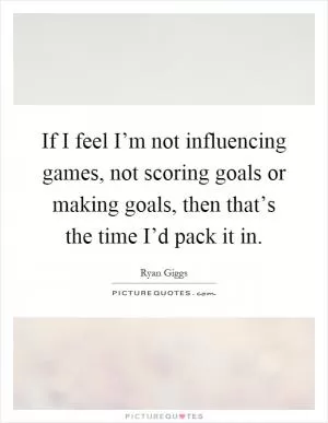 If I feel I’m not influencing games, not scoring goals or making goals, then that’s the time I’d pack it in Picture Quote #1