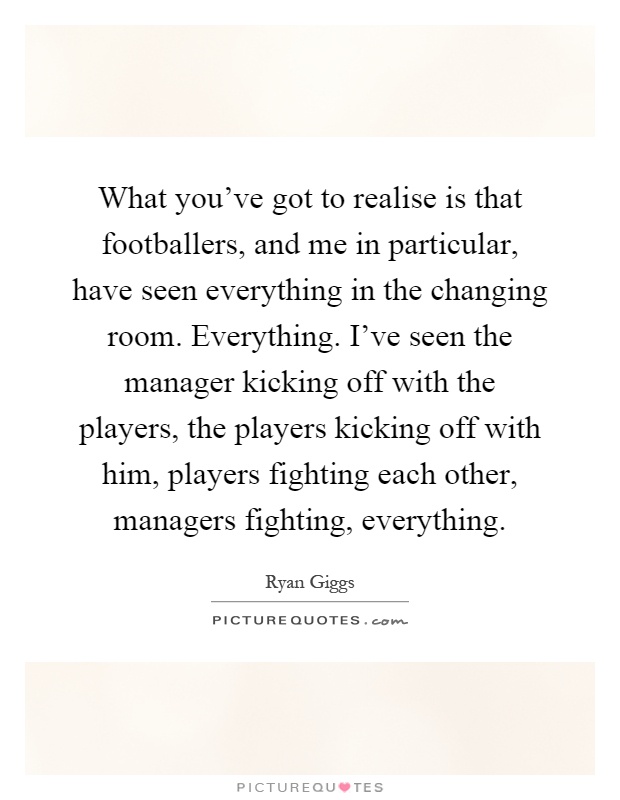 What you've got to realise is that footballers, and me in particular, have seen everything in the changing room. Everything. I've seen the manager kicking off with the players, the players kicking off with him, players fighting each other, managers fighting, everything Picture Quote #1