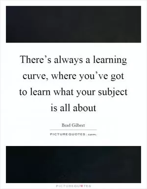 There’s always a learning curve, where you’ve got to learn what your subject is all about Picture Quote #1