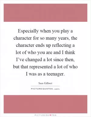 Especially when you play a character for so many years, the character ends up reflecting a lot of who you are and I think I’ve changed a lot since then, but that represented a lot of who I was as a teenager Picture Quote #1